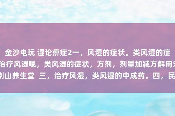 金沙電玩 濕論痹癥2一，風濕的癥狀。類風濕的癥狀。二，中醫辯證治療風濕嗯，類風濕的癥狀，方劑，劑量加減方解用法。大別山養生堂  三，治療風濕，類風濕的中成藥。四，民間方法治療風濕，類風濕。
