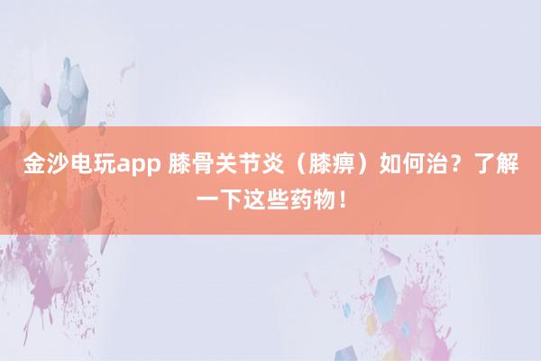金沙電玩app 膝骨關節炎(膝痹)如何治?了解一下這些藥物!