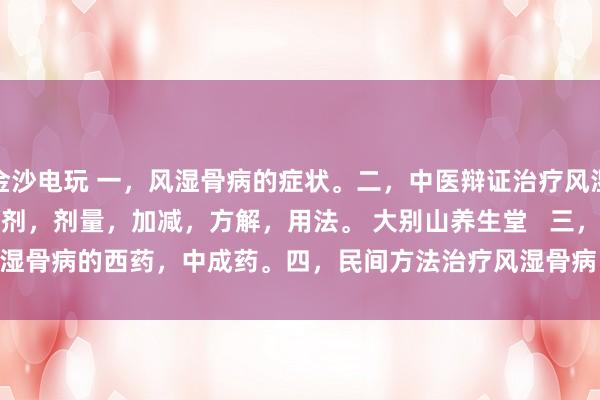 金沙電玩 一，風濕骨病的癥狀。二，中醫辯證治療風濕骨病的癥狀，方劑，劑量，加減，方解，用法。 大別山養生堂   三，治療風濕骨病的西藥，中成藥。四，民間方法治療風濕骨病。五，風濕骨病藥酒