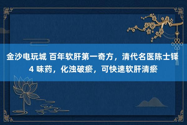 金沙電玩城 百年軟肝第一奇方,清代名醫(yī)陳士鐸 4 味藥,化濁破瘀,可快速軟肝清瘀
