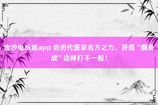 金沙電玩城app 合歷代醫家名方之力,肝癌“翻身戰”這樣打不一般!