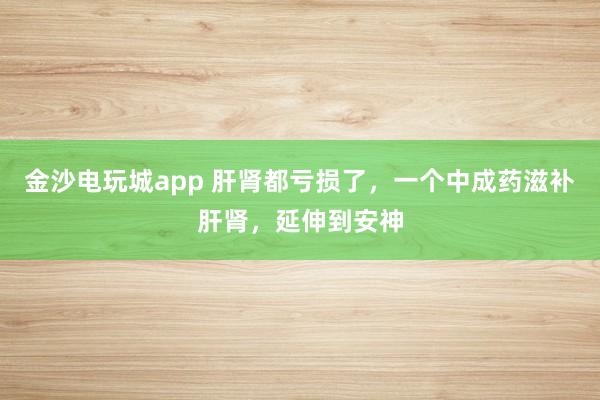 金沙電玩城app 肝腎都虧損了，一個中成藥滋補肝腎，延伸到安神