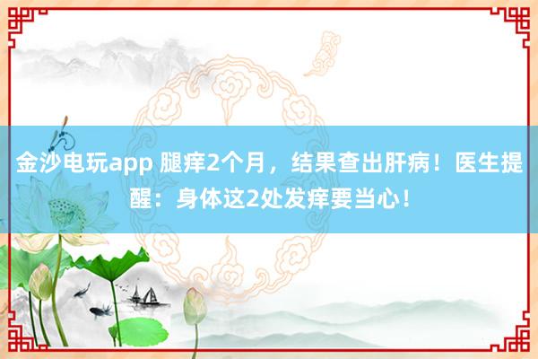 金沙電玩app 腿癢2個(gè)月,結(jié)果查出肝病!醫(yī)生提醒:身體這2處發(fā)癢要當(dāng)心!