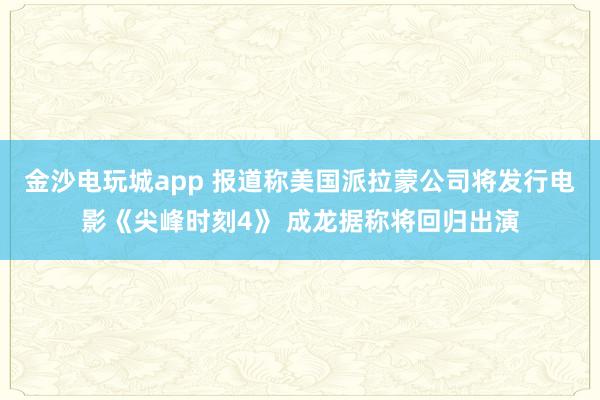 金沙電玩城app 報(bào)道稱美國(guó)派拉蒙公司將發(fā)行電影《尖峰時(shí)刻4》 成龍據(jù)稱將回歸出演