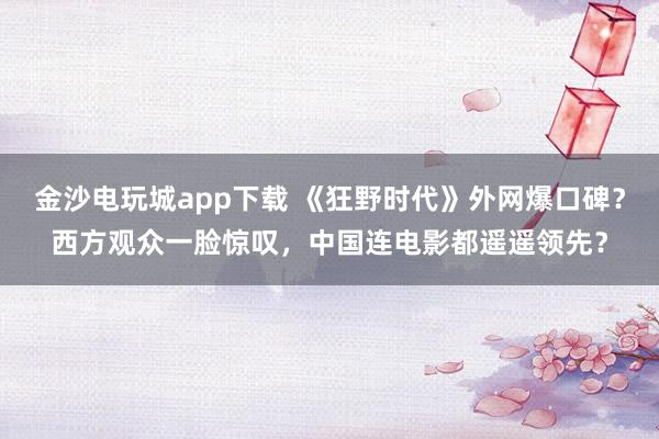 金沙電玩城app下載 《狂野時代》外網爆口碑?西方觀眾一臉驚嘆,中國連電影都遙遙領先?