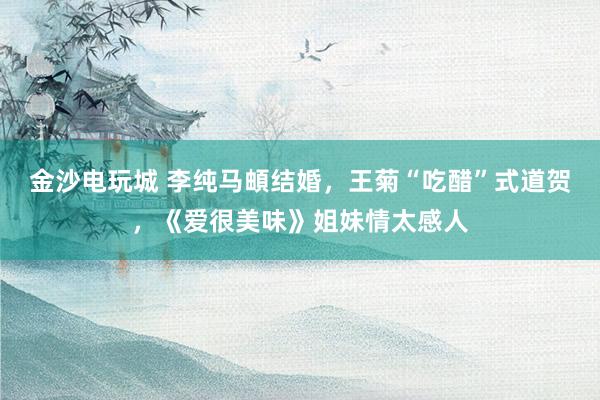 金沙电玩城 李纯马頔结婚，王菊“吃醋”式道贺，《爱很美味》姐妹情太感人