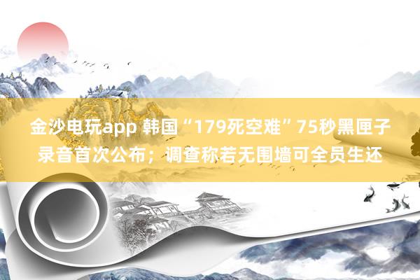 金沙電玩app 韓國(guó)“179死空難”75秒黑匣子錄音首次公布;調(diào)查稱若無(wú)圍墻可全員生還