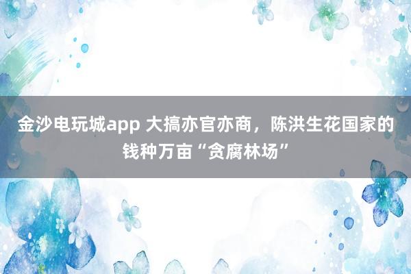 金沙電玩城app 大搞亦官亦商,陳洪生花國(guó)家的錢(qián)種萬(wàn)畝“貪腐林場(chǎng)”