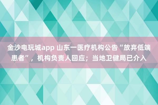 金沙電玩城app 山東一醫療機構公告“放棄低端患者”，機構負責人回應；當地衛健局已介入