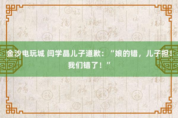 金沙電玩城 閆學晶兒子道歉：“娘的錯，兒子擔！我們錯了！”