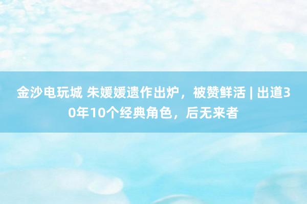 金沙電玩城 朱媛媛遺作出爐，被贊鮮活 | 出道30年10個經典角色，后無來者