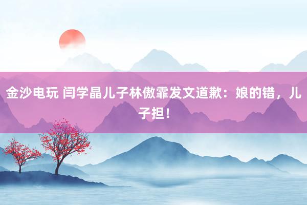 金沙電玩 閆學(xué)晶兒子林傲霏發(fā)文道歉：娘的錯，兒子擔(dān)！