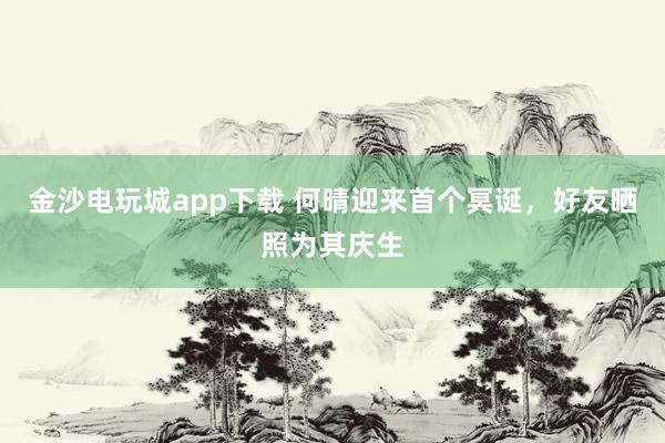金沙電玩城app下載 何晴迎來首個冥誕，好友曬照為其慶生