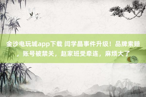 金沙電玩城app下載 閆學晶事件升級！品牌索賠，賬號被禁關，趙家班受牽連，麻煩大了