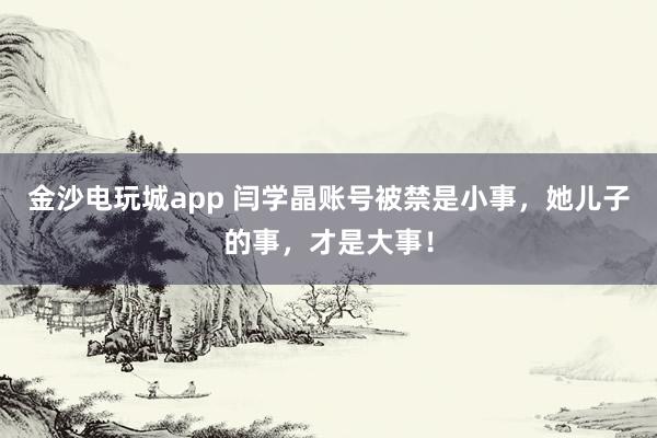 金沙電玩城app 閆學(xué)晶賬號被禁是小事,她兒子的事,才是大事!