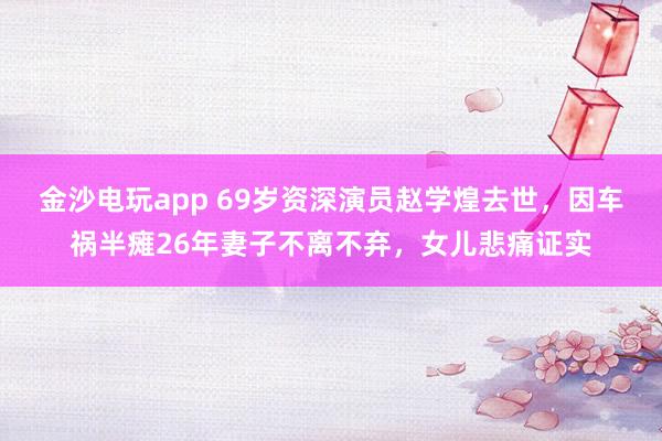 金沙電玩app 69歲資深演員趙學(xué)煌去世，因車禍半癱26年妻子不離不棄，女兒悲痛證實