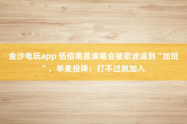 金沙電玩app 伍佰南昌演唱會(huì)被歌迷逼到“加班”,舉麥投降:打不過就加入