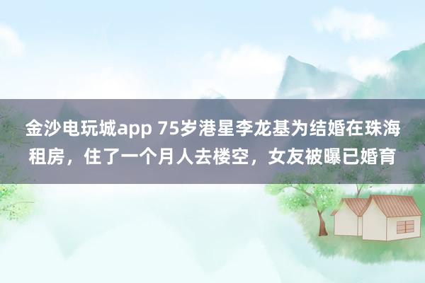 金沙電玩城app 75歲港星李龍基為結(jié)婚在珠海租房,住了一個(gè)月人去樓空,女友被曝已婚育