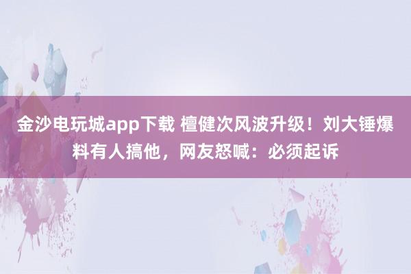 金沙電玩城app下載 檀健次風(fēng)波升級！劉大錘爆料有人搞他，網(wǎng)友怒喊：必須起訴