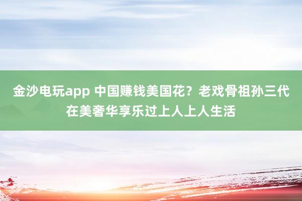 金沙電玩app 中國賺錢美國花？老戲骨祖孫三代在美奢華享樂過上人上人生活