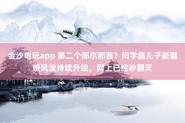 金沙電玩app 第二個那爾那茜?閆學晶兒子新疆班風波持續升級,網上已經吵翻天