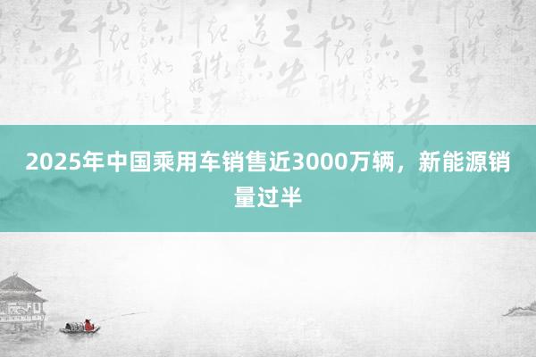 2025年中國乘用車銷售近3000萬輛,新能源銷量過半
