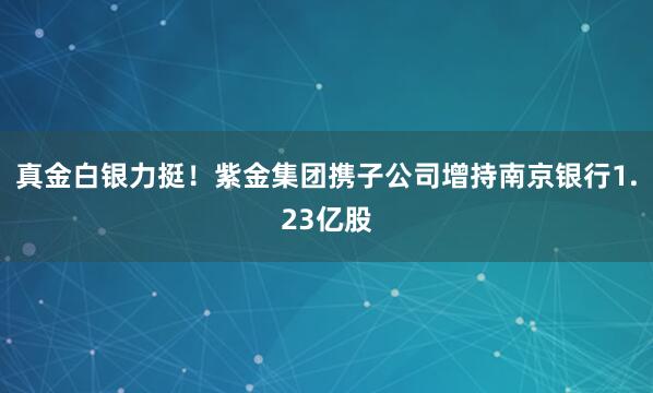 真金白銀力挺！紫金集團(tuán)攜子公司增持南京銀行1.23億股