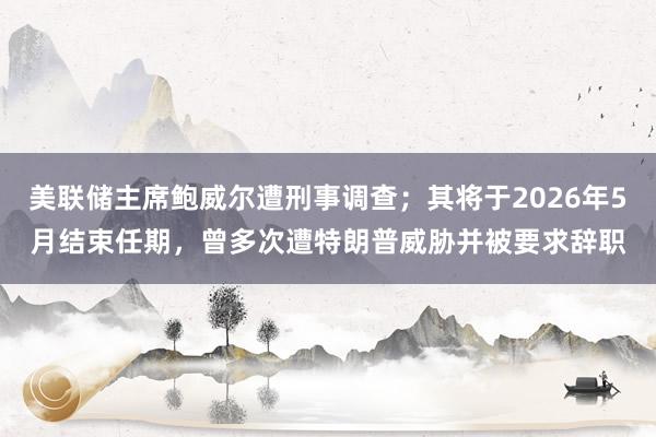 美聯儲主席鮑威爾遭刑事調查;其將于2026年5月結束任期,曾多次遭特朗普威脅并被要求辭職