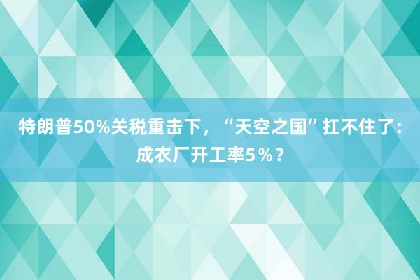 特朗普50%關稅重擊下,“天空之國”扛不住了:成衣廠開工率5%?