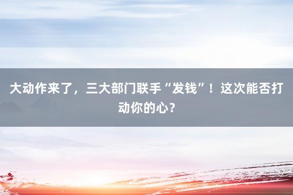 大動作來了，三大部門聯手“發錢”！這次能否打動你的心？