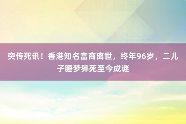 突傳死訊!香港知名富商離世,終年96歲,二兒子睡夢猝死至今成謎