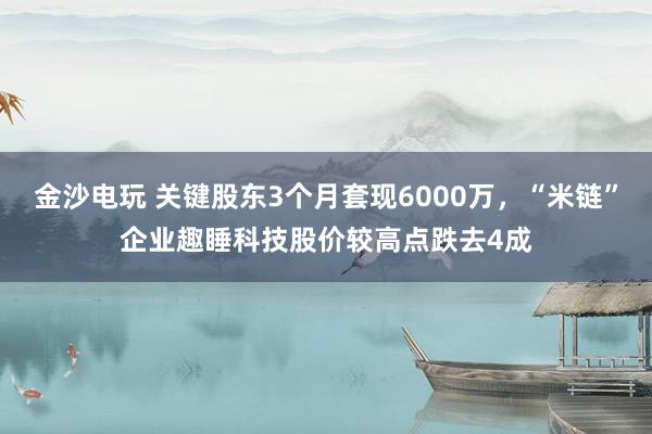 金沙電玩 關(guān)鍵股東3個(gè)月套現(xiàn)6000萬，“米鏈”企業(yè)趣睡科技股價(jià)較高點(diǎn)跌去4成