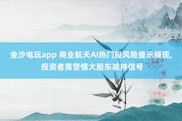 金沙電玩app 商業(yè)航天AI熱門股風(fēng)險提示頻現(xiàn)， 投資者需警惕大股東減持信號