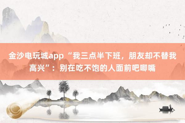 金沙電玩城app “我三點半下班，朋友卻不替我高興”：別在吃不飽的人面前吧唧嘴