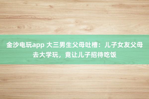 金沙電玩app 大三男生父母吐槽：兒子女友父母去大學玩，竟讓兒子招待吃飯