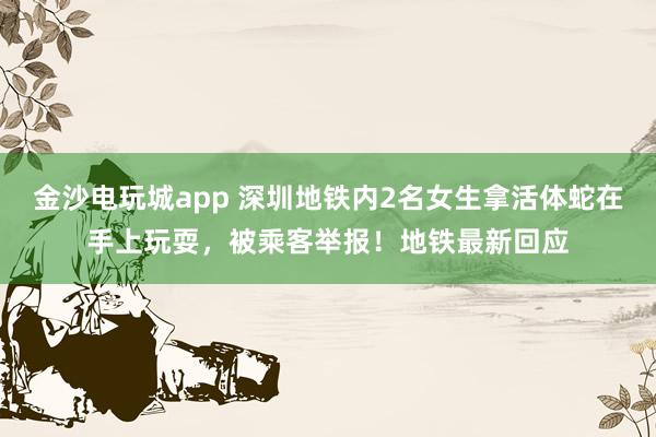 金沙電玩城app 深圳地鐵內(nèi)2名女生拿活體蛇在手上玩耍，被乘客舉報(bào)！地鐵最新回應(yīng)