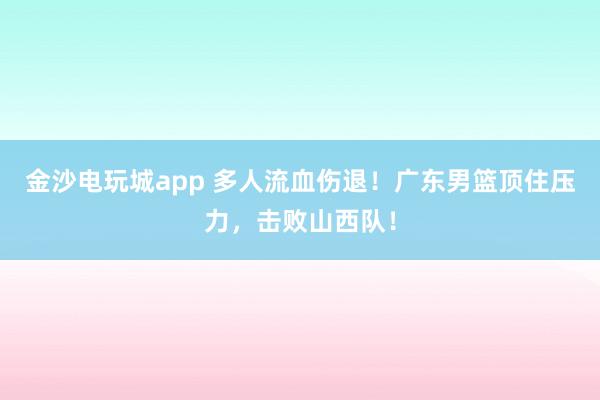 金沙電玩城app 多人流血傷退！廣東男籃頂住壓力，擊敗山西隊！