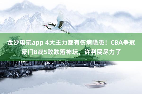 金沙電玩app 4大主力都有傷病隱患！CBA爭冠豪門8戰(zhàn)5敗跌落神壇，許利民盡力了