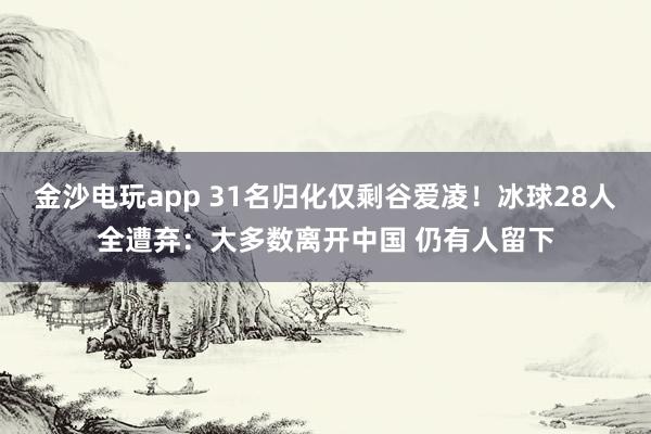 金沙電玩app 31名歸化僅剩谷愛凌!冰球28人全遭棄:大多數(shù)離開中國 仍有人留下