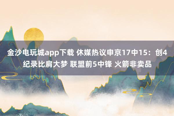 金沙電玩城app下載 休媒熱議申京17中15：創(chuàng)4紀錄比肩大夢 聯(lián)盟前5中鋒 火箭非賣品