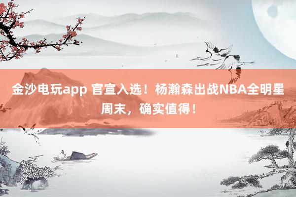 金沙電玩app 官宣入選!楊瀚森出戰(zhàn)NBA全明星周末,確實(shí)值得!