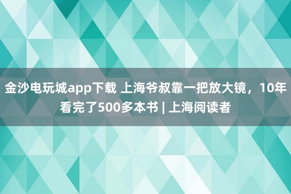 金沙電玩城app下載 上海爺叔靠一把放大鏡,10年看完了500多本書 | 上海閱讀者