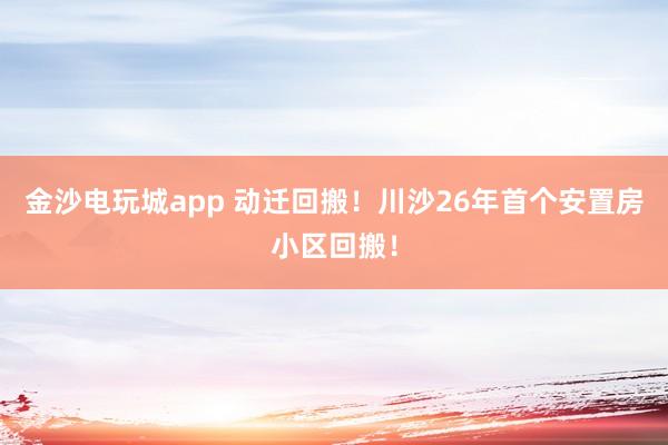 金沙電玩城app 動遷回搬!川沙26年首個安置房小區回搬!