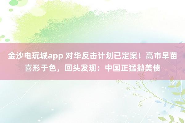 金沙電玩城app 對(duì)華反擊計(jì)劃已定案!高市早苗喜形于色,回頭發(fā)現(xiàn):中國正猛拋美債