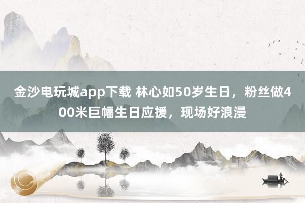 金沙電玩城app下載 林心如50歲生日，粉絲做400米巨幅生日應(yīng)援，現(xiàn)場(chǎng)好浪漫
