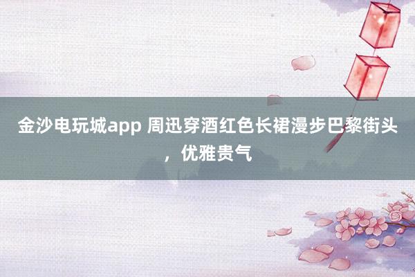 金沙電玩城app 周迅穿酒紅色長裙漫步巴黎街頭,優(yōu)雅貴氣