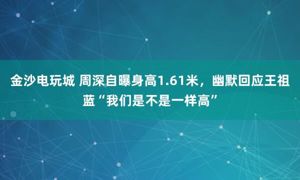 金沙電玩城 周深自曝身高1.61米，幽默回應王祖藍“我們是不是一樣高”