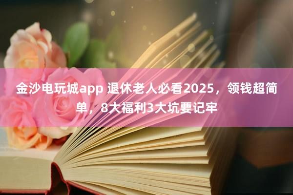 金沙電玩城app 退休老人必看2025,領錢超簡單,8大福利3大坑要記牢