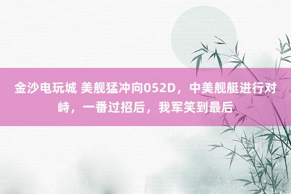 金沙電玩城 美艦猛沖向052D，中美艦艇進行對峙，一番過招后，我軍笑到最后