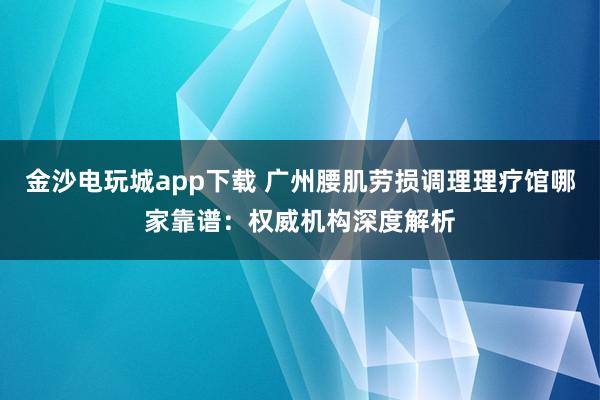 金沙電玩城app下載 廣州腰肌勞損調理理療館哪家靠譜:權威機構深度解析